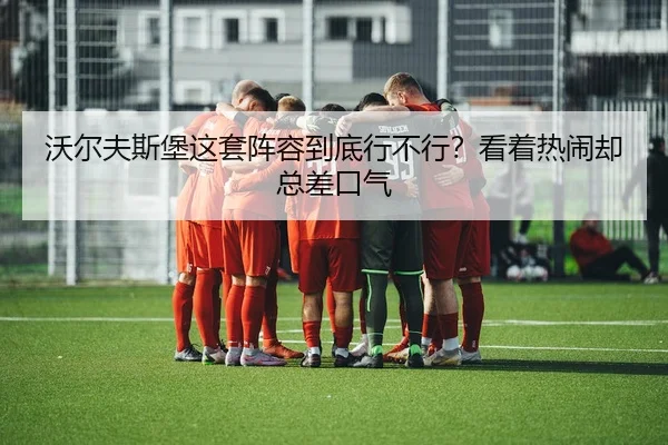 沃尔夫斯堡这套阵容到底行不行？看着热闹却总差口气 - leyu