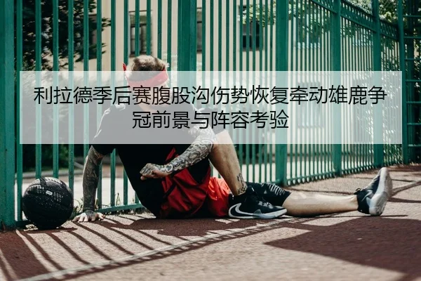 利拉德季后赛腹股沟伤势恢复牵动雄鹿争冠前景与阵容考验 | leyu