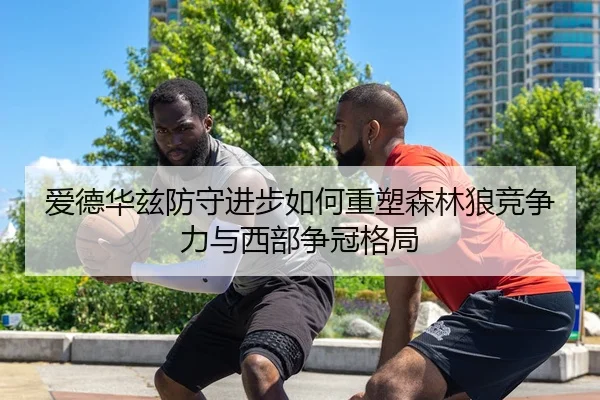 爱德华兹防守进步如何重塑森林狼竞争力与西部争冠格局 - leyu