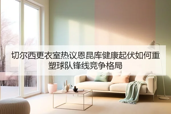 切尔西更衣室热议恩昆库健康起伏如何重塑球队锋线竞争格局