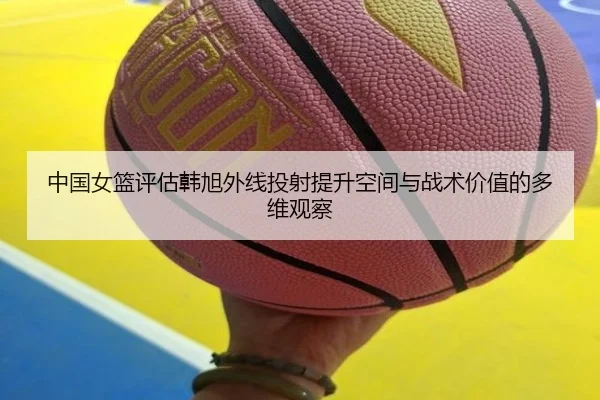 中国女篮评估韩旭外线投射提升空间与战术价值的多维观察